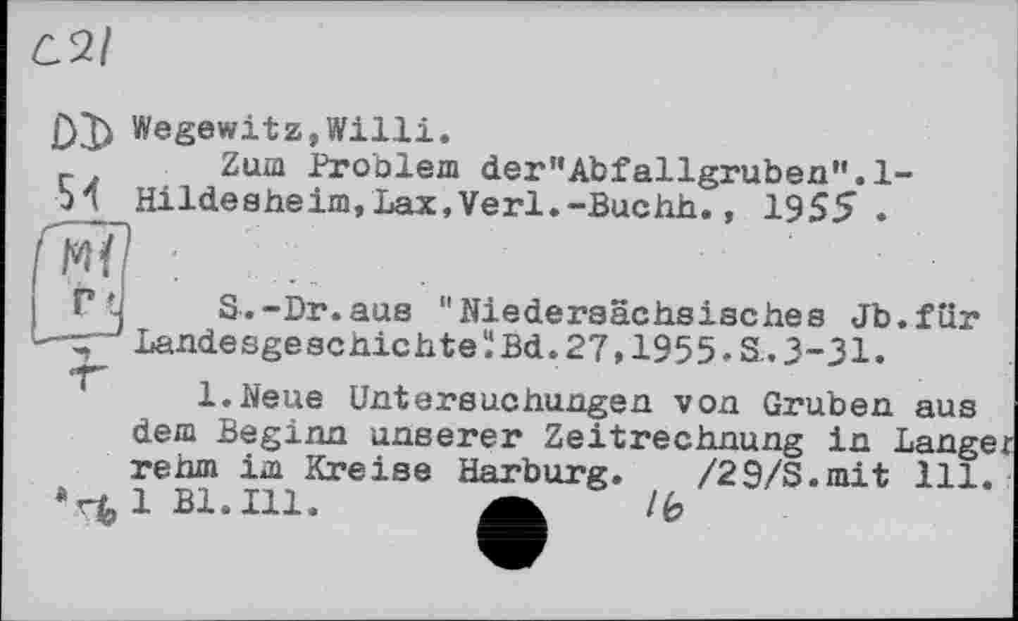 ﻿D3) Wegewitz,Willi.
Zum Proolem der’’AbfallgrubenH.l-И Hildesheim,Lax,Verl.-Buchh., 1955 .
"j S.-Dr.aus "Niedersächsisches Jb.für Landesgeschichte Ï Bd. 27,1955. S.. 3-31.
l.Neue Untersuchungen von Gruben aus dem Beginn unserer Zeitrechnung in Langer rehm im Kreise Harburg.
*rùlBl.Ill.
/29/S.mit ill. /ê